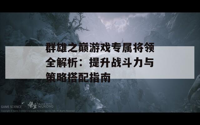 群雄之巅游戏专属将领全解析：提升战斗力与策略搭配指南