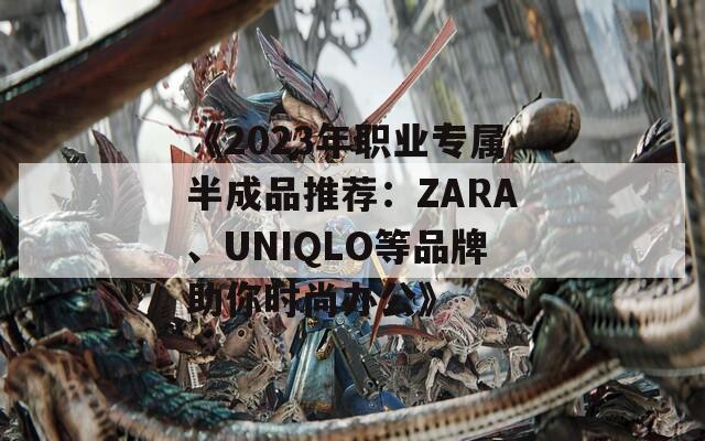 《2023年职业专属半成品推荐：ZARA、UNIQLO等品牌助你时尚办公》