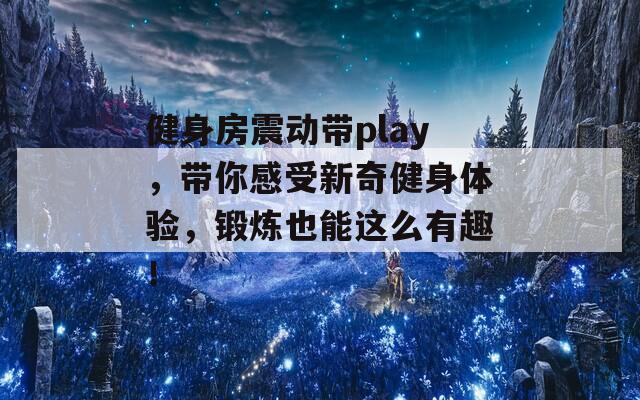 健身房震动带play，带你感受新奇健身体验，锻炼也能这么有趣！