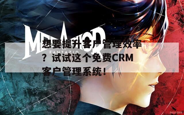 想要提升客户管理效率？试试这个免费CRM客户管理系统！