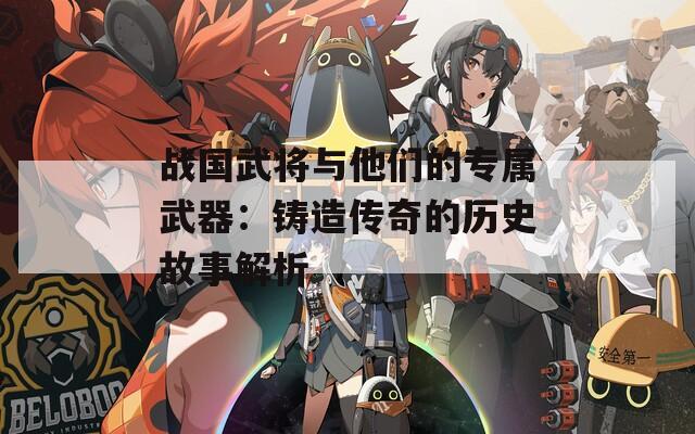 战国武将与他们的专属武器：铸造传奇的历史故事解析