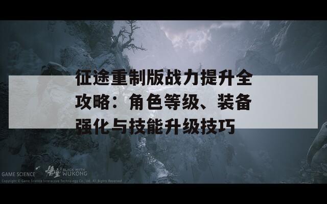 征途重制版战力提升全攻略：角色等级、装备强化与技能升级技巧