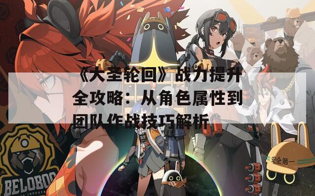 《大圣轮回》战力提升全攻略：从角色属性到团队作战技巧解析