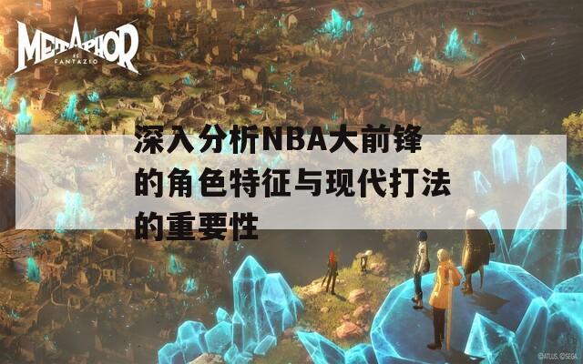 深入分析NBA大前锋的角色特征与现代打法的重要性