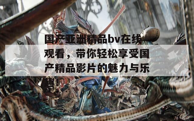 国产亚洲精品bv在线观看，带你轻松享受国产精品影片的魅力与乐趣！