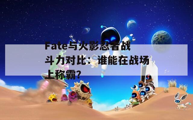 Fate与火影忍者战斗力对比：谁能在战场上称霸？