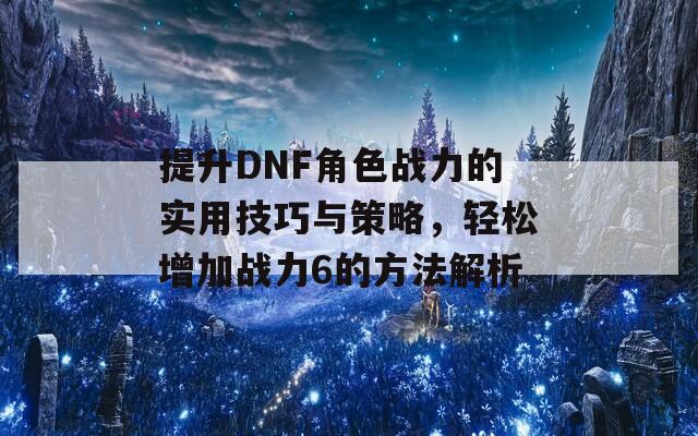 提升DNF角色战力的实用技巧与策略，轻松增加战力6的方法解析