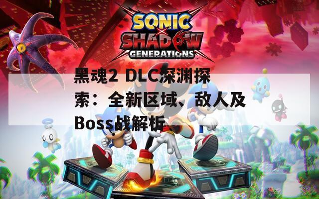 黑魂2 DLC深渊探索：全新区域、敌人及Boss战解析