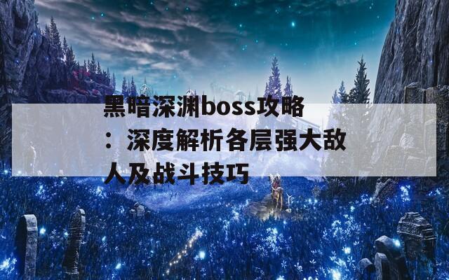 黑暗深渊boss攻略：深度解析各层强大敌人及战斗技巧