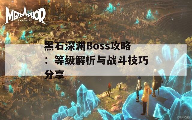 黑石深渊Boss攻略：等级解析与战斗技巧分享