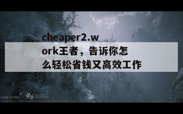 cheaper2.work王者，告诉你怎么轻松省钱又高效工作！