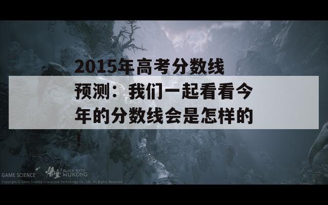 2015年高考分数线预测：我们一起看看今年的分数线会是怎样的！