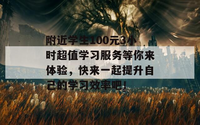 附近学生100元3小时超值学习服务等你来体验，快来一起提升自己的学习效率吧！