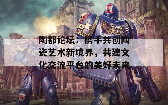 陶都论坛：携手共创陶瓷艺术新境界，共建文化交流平台的美好未来