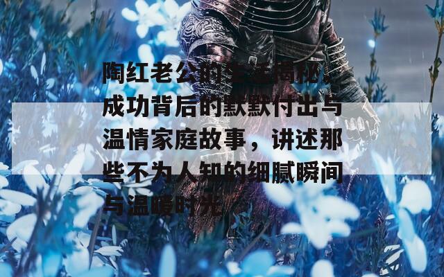 陶红老公的生活揭秘，成功背后的默默付出与温情家庭故事，讲述那些不为人知的细腻瞬间与温暖时光