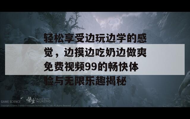 轻松享受边玩边学的感觉，边摸边吃奶边做爽免费视频99的畅快体验与无限乐趣揭秘