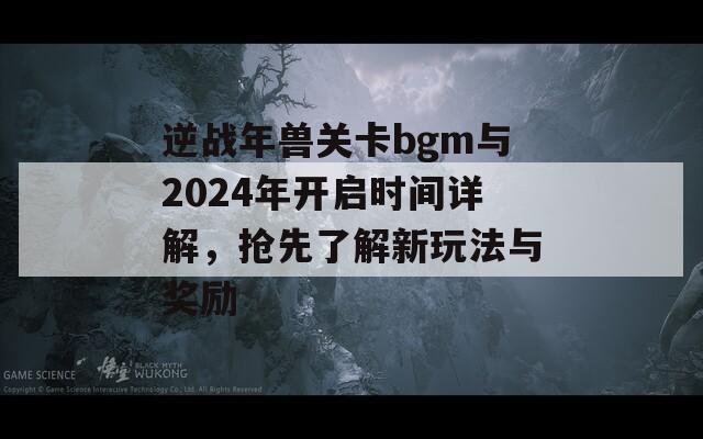 逆战年兽关卡bgm与2024年开启时间详解，抢先了解新玩法与奖励