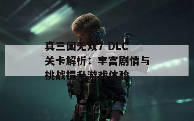 真三国无双7 DLC关卡解析：丰富剧情与挑战提升游戏体验