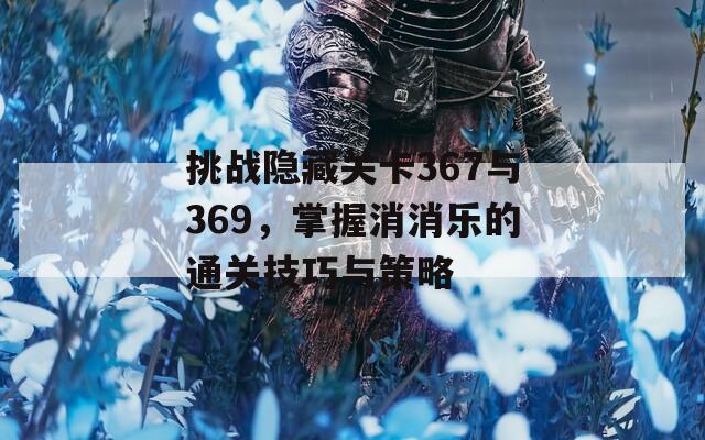 挑战隐藏关卡367与369，掌握消消乐的通关技巧与策略