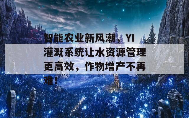 智能农业新风潮，YI灌溉系统让水资源管理更高效，作物增产不再难！