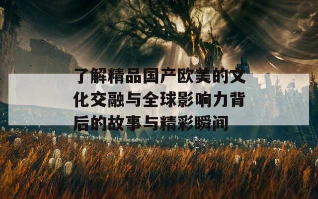 了解精品国产欧美的文化交融与全球影响力背后的故事与精彩瞬间