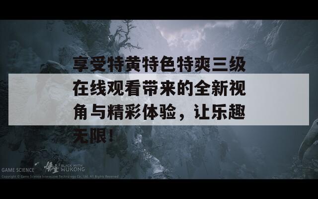 享受特黄特色特爽三级在线观看带来的全新视角与精彩体验，让乐趣无限！