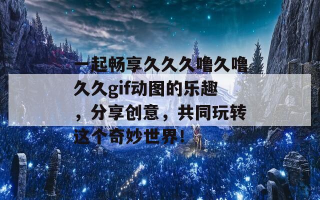 一起畅享久久久噜久噜久久gif动图的乐趣，分享创意，共同玩转这个奇妙世界！