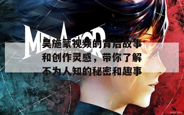 吴施蒙视频的背后故事和创作灵感，带你了解不为人知的秘密和趣事