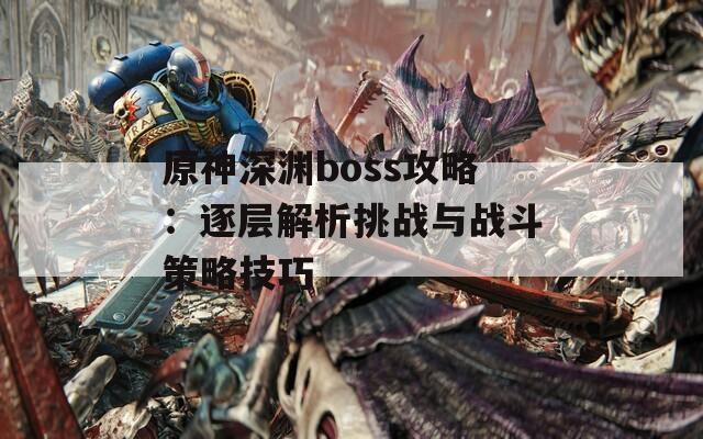 原神深渊boss攻略：逐层解析挑战与战斗策略技巧