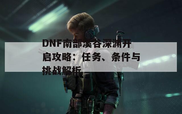 DNF南部溪谷深渊开启攻略：任务、条件与挑战解析