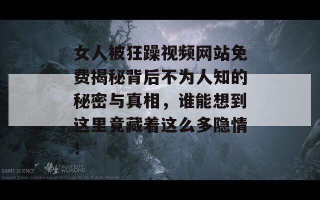 女人被狂躁视频网站免费揭秘背后不为人知的秘密与真相，谁能想到这里竟藏着这么多隐情！