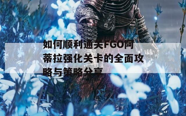 如何顺利通关FGO阿蒂拉强化关卡的全面攻略与策略分享