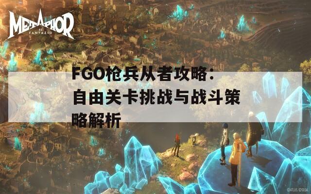 FGO枪兵从者攻略：自由关卡挑战与战斗策略解析