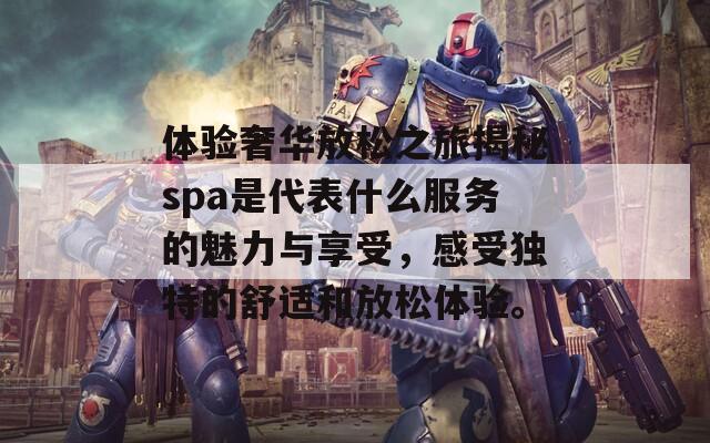 体验奢华放松之旅揭秘spa是代表什么服务的魅力与享受，感受独特的舒适和放松体验。