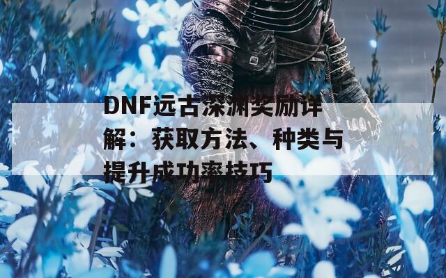 DNF远古深渊奖励详解：获取方法、种类与提升成功率技巧