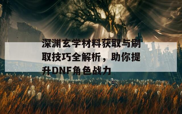 深渊玄学材料获取与刷取技巧全解析，助你提升DNF角色战力