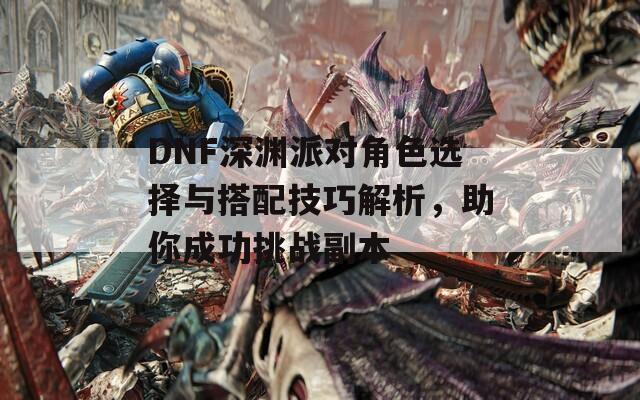 DNF深渊派对角色选择与搭配技巧解析，助你成功挑战副本