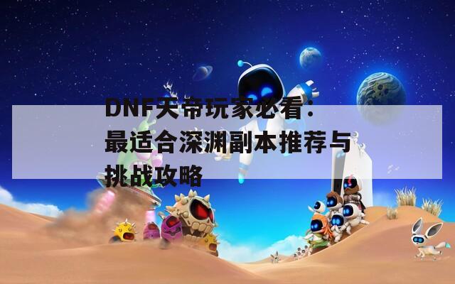 DNF天帝玩家必看：最适合深渊副本推荐与挑战攻略