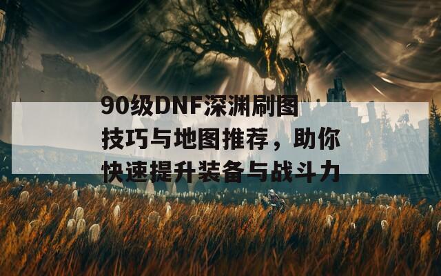 90级DNF深渊刷图技巧与地图推荐，助你快速提升装备与战斗力