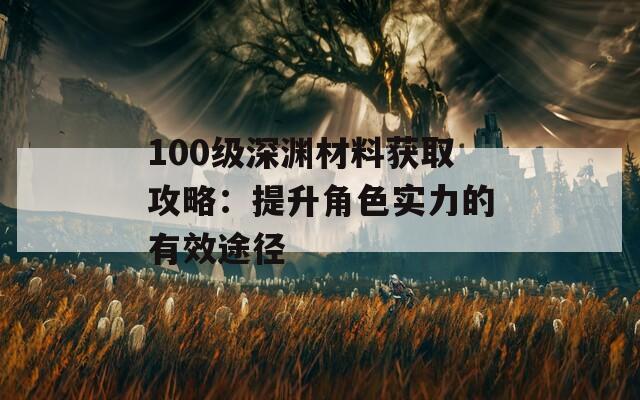 100级深渊材料获取攻略：提升角色实力的有效途径