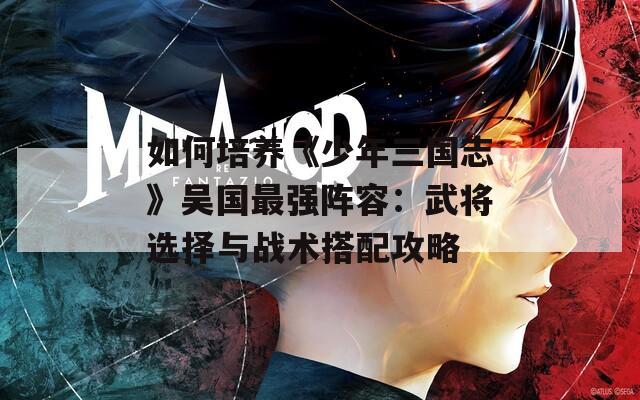 如何培养《少年三国志》吴国最强阵容：武将选择与战术搭配攻略