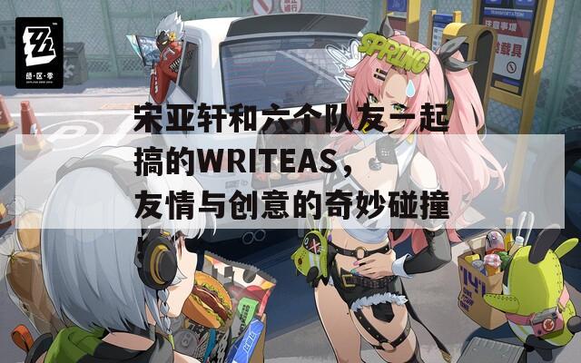 宋亚轩和六个队友一起搞的WRITEAS，友情与创意的奇妙碰撞！