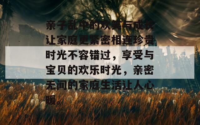 亲子乱中的欢笑与成长让家庭更紧密相连珍贵时光不容错过，享受与宝贝的欢乐时光，亲密无间的家庭生活让人心暖。