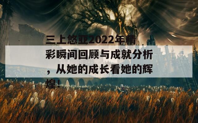 三上悠亚2022年精彩瞬间回顾与成就分析，从她的成长看她的辉煌！