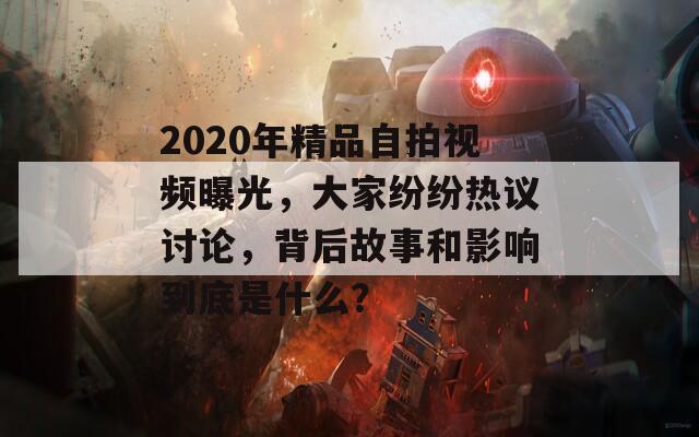 2020年精品自拍视频曝光，大家纷纷热议讨论，背后故事和影响到底是什么？