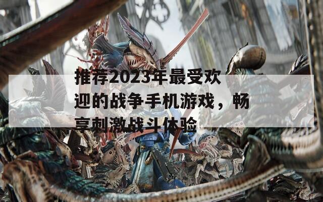 推荐2023年最受欢迎的战争手机游戏，畅享刺激战斗体验