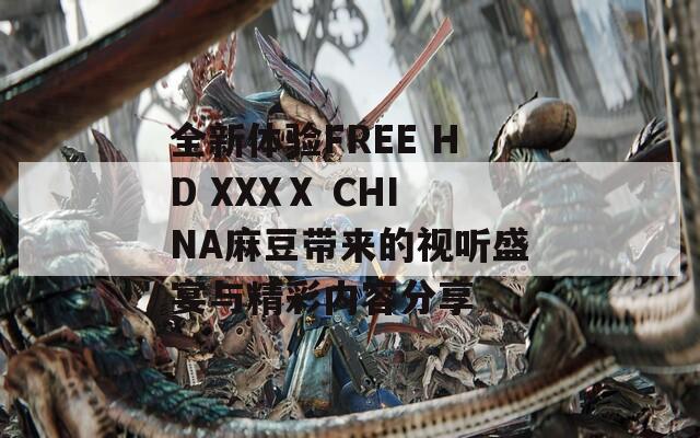 全新体验FREE HD XXXⅩ CHINA麻豆带来的视听盛宴与精彩内容分享