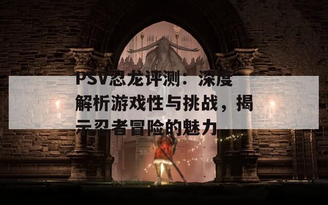 PSV忍龙评测：深度解析游戏性与挑战，揭示忍者冒险的魅力