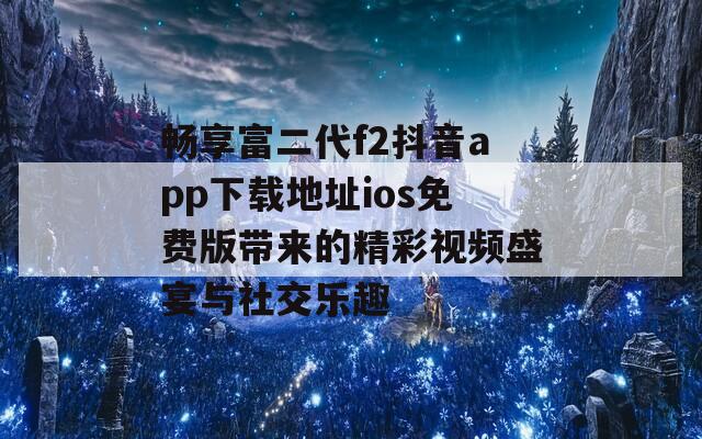 畅享富二代f2抖音app下载地址ios免费版带来的精彩视频盛宴与社交乐趣