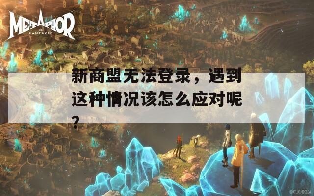 新商盟无法登录，遇到这种情况该怎么应对呢？